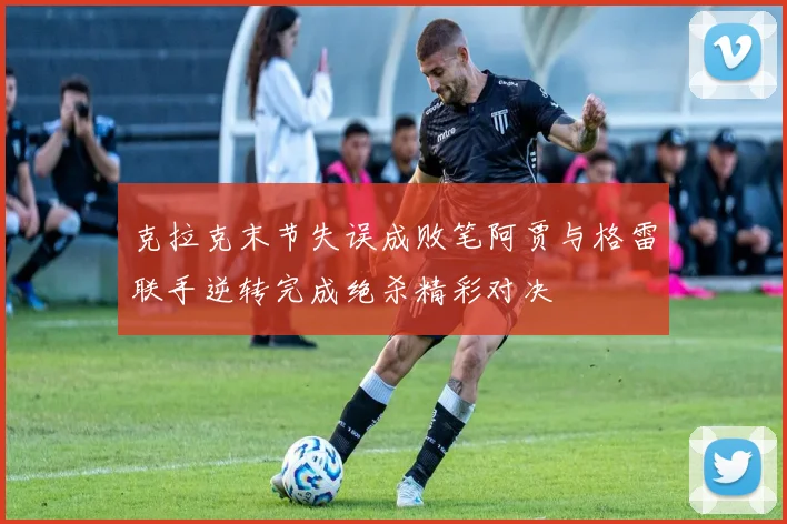 克拉克末节失误成败笔阿贾与格雷联手逆转完成绝杀精彩对决