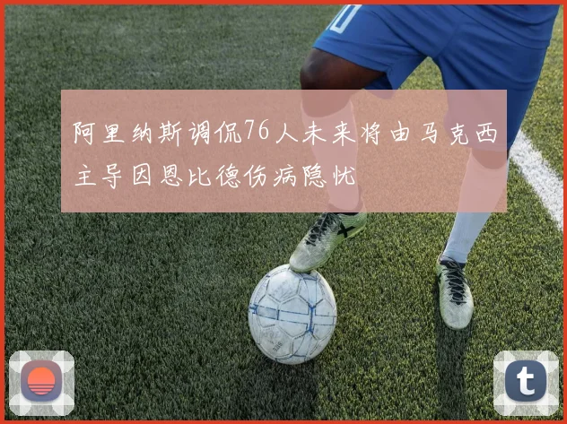 阿里纳斯调侃76人未来将由马克西主导因恩比德伤病隐忧