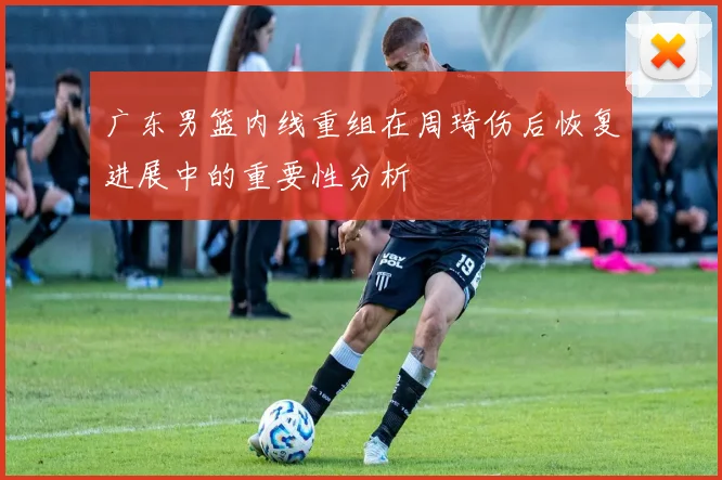 广东男篮内线重组在周琦伤后恢复进展中的重要性分析