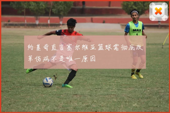 约基奇直言塞尔维亚篮球需彻底改革伤病不是唯一原因