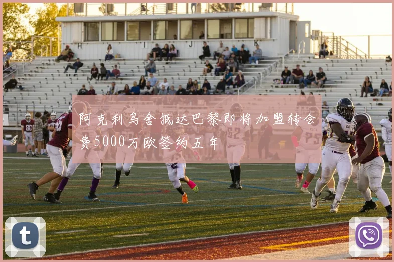阿克利乌舍抵达巴黎即将加盟转会费5000万欧签约五年