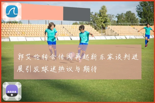 郭艾伦转会传闻再起新东家谈判进展引发球迷热议与期待