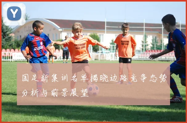国足新集训名单揭晓边路竞争态势分析与前景展望