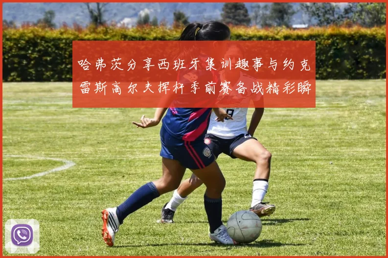 哈弗茨分享西班牙集训趣事与约克雷斯高尔夫挥杆季前赛备战精彩瞬间