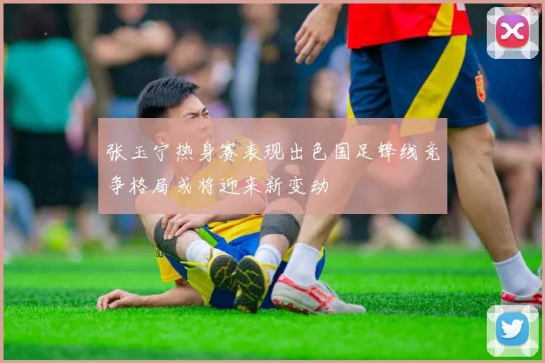 张玉宁热身赛表现出色国足锋线竞争格局或将迎来新变动