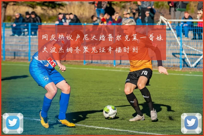 网友热议卢尼大婚普尔克莱一哥妹夫波杰姆齐聚见证幸福时刻